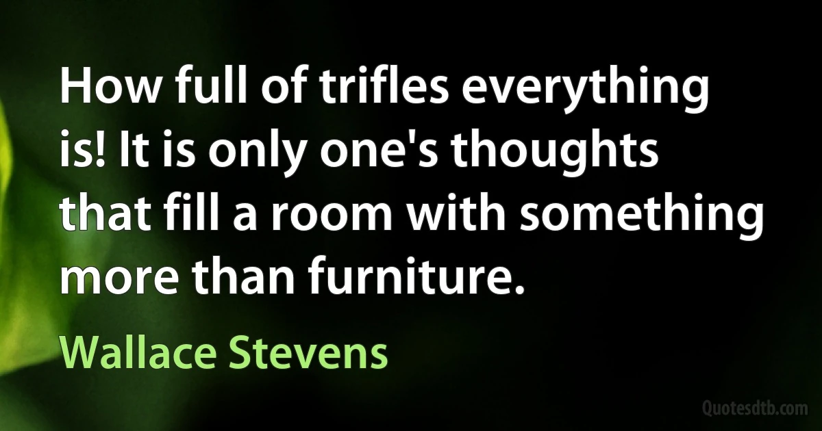 How full of trifles everything is! It is only one's thoughts that fill a room with something more than furniture. (Wallace Stevens)