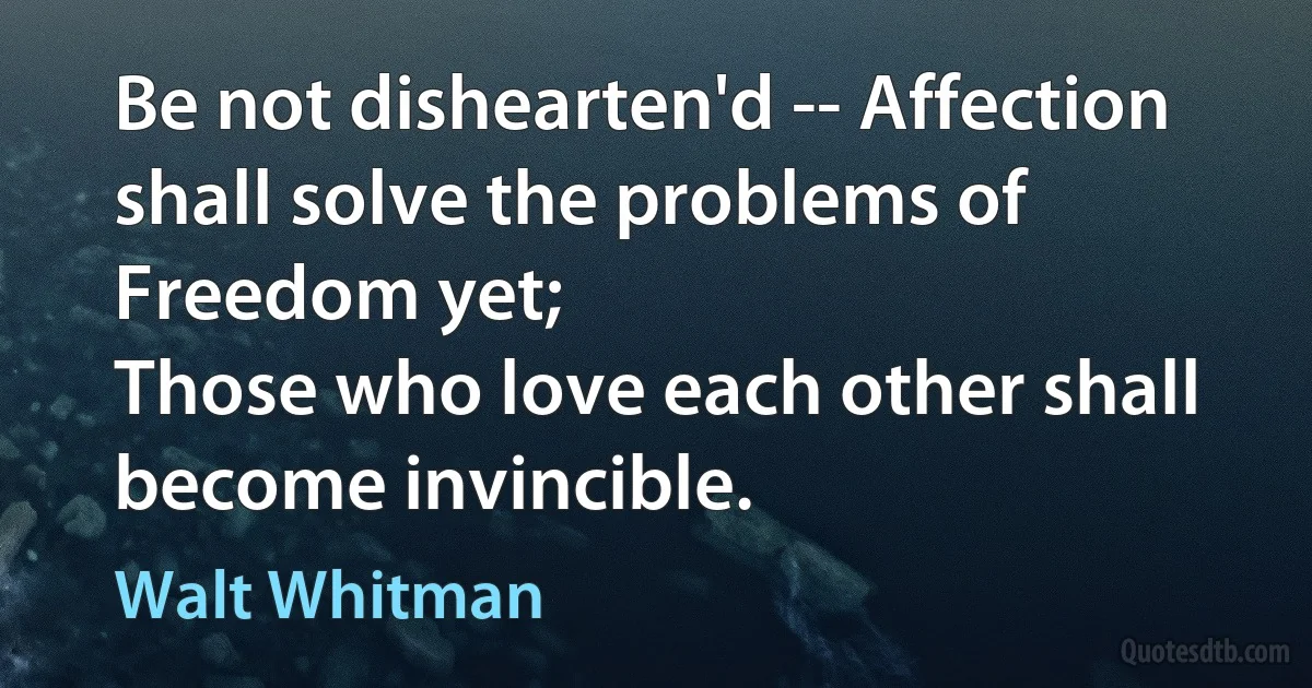 Be not dishearten'd -- Affection shall solve the problems of Freedom yet;
Those who love each other shall become invincible. (Walt Whitman)