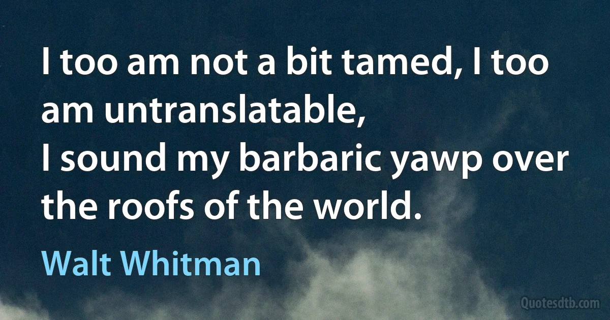 I too am not a bit tamed, I too am untranslatable,
I sound my barbaric yawp over the roofs of the world. (Walt Whitman)