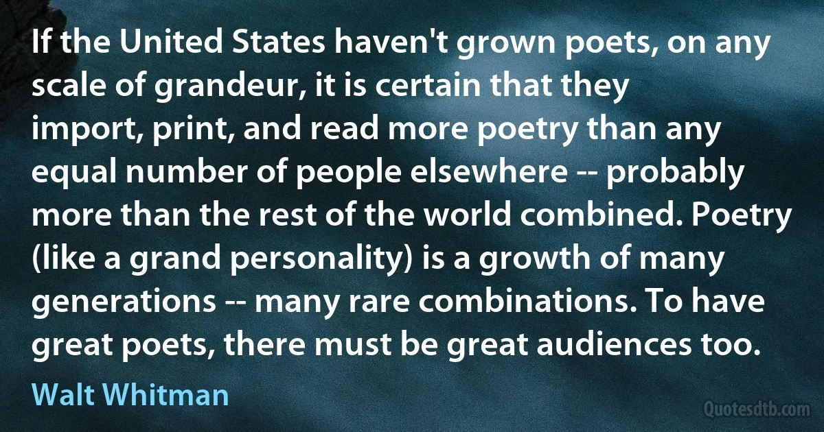 If the United States haven't grown poets, on any scale of grandeur, it is certain that they import, print, and read more poetry than any equal number of people elsewhere -- probably more than the rest of the world combined. Poetry (like a grand personality) is a growth of many generations -- many rare combinations. To have great poets, there must be great audiences too. (Walt Whitman)