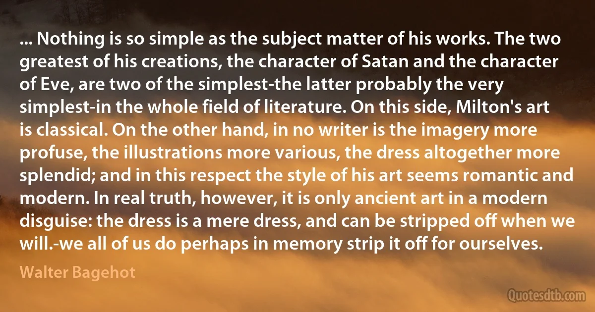 ... Nothing is so simple as the subject matter of his works. The two greatest of his creations, the character of Satan and the character of Eve, are two of the simplest-the latter probably the very simplest-in the whole field of literature. On this side, Milton's art is classical. On the other hand, in no writer is the imagery more profuse, the illustrations more various, the dress altogether more splendid; and in this respect the style of his art seems romantic and modern. In real truth, however, it is only ancient art in a modern disguise: the dress is a mere dress, and can be stripped off when we will.-we all of us do perhaps in memory strip it off for ourselves. (Walter Bagehot)