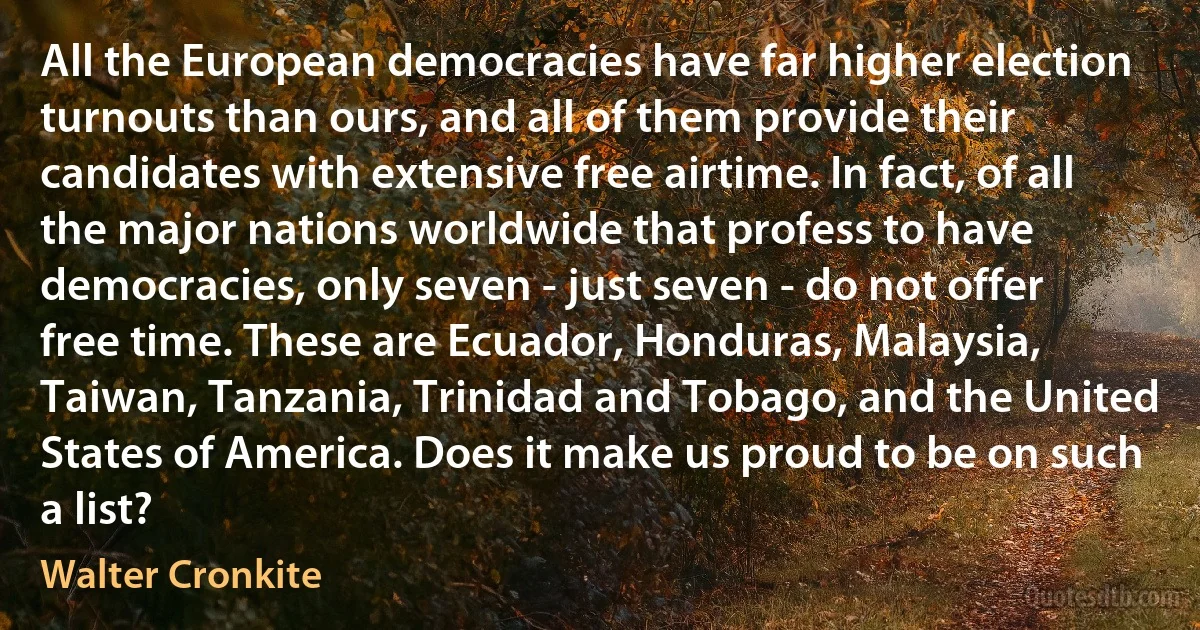 All the European democracies have far higher election turnouts than ours, and all of them provide their candidates with extensive free airtime. In fact, of all the major nations worldwide that profess to have democracies, only seven - just seven - do not offer free time. These are Ecuador, Honduras, Malaysia, Taiwan, Tanzania, Trinidad and Tobago, and the United States of America. Does it make us proud to be on such a list? (Walter Cronkite)