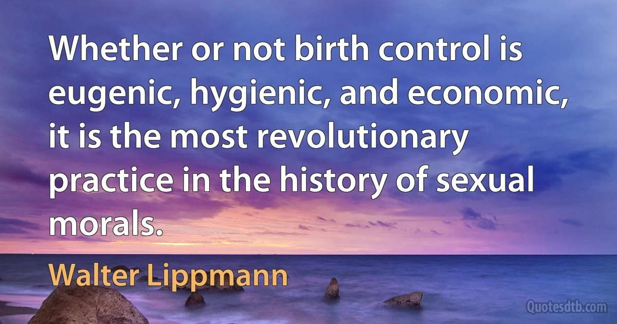 Whether or not birth control is eugenic, hygienic, and economic, it is the most revolutionary practice in the history of sexual morals. (Walter Lippmann)