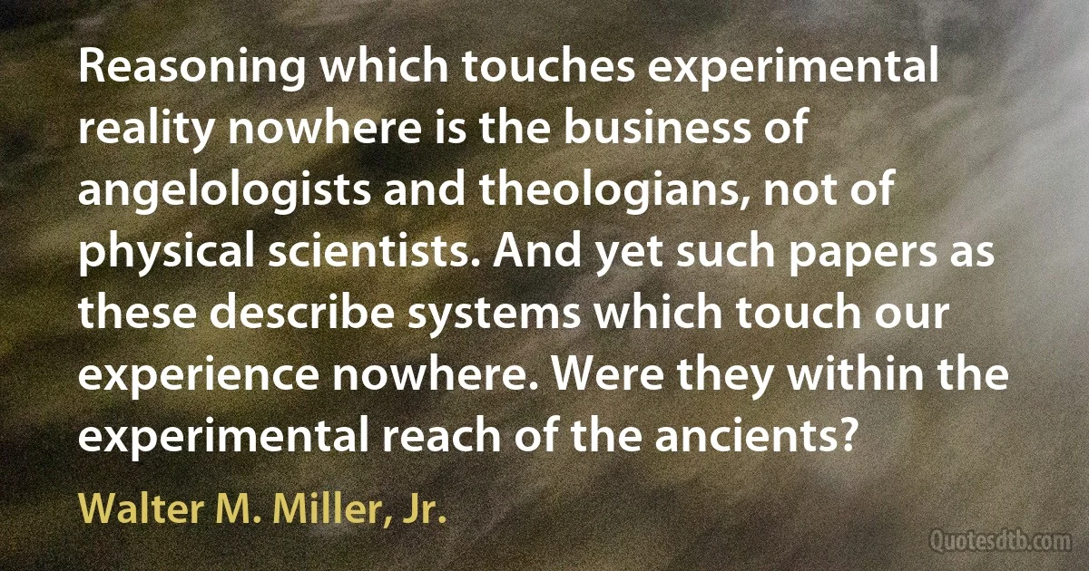 Reasoning which touches experimental reality nowhere is the business of angelologists and theologians, not of physical scientists. And yet such papers as these describe systems which touch our experience nowhere. Were they within the experimental reach of the ancients? (Walter M. Miller, Jr.)