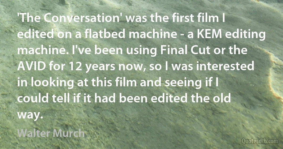 'The Conversation' was the first film I edited on a flatbed machine - a KEM editing machine. I've been using Final Cut or the AVID for 12 years now, so I was interested in looking at this film and seeing if I could tell if it had been edited the old way. (Walter Murch)