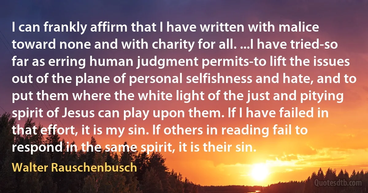 I can frankly affirm that I have written with malice toward none and with charity for all. ...I have tried-so far as erring human judgment permits-to lift the issues out of the plane of personal selfishness and hate, and to put them where the white light of the just and pitying spirit of Jesus can play upon them. If I have failed in that effort, it is my sin. If others in reading fail to respond in the same spirit, it is their sin. (Walter Rauschenbusch)