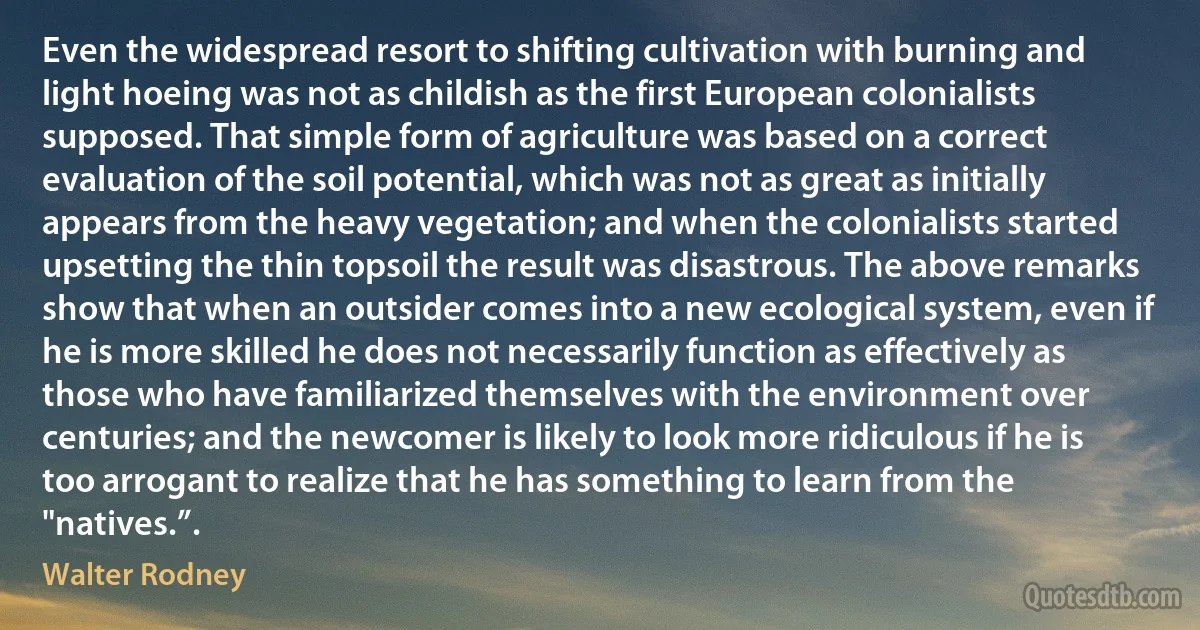 Even the widespread resort to shifting cultivation with burning and light hoeing was not as childish as the first European colonialists supposed. That simple form of agriculture was based on a correct evaluation of the soil potential, which was not as great as initially appears from the heavy vegetation; and when the colonialists started upsetting the thin topsoil the result was disastrous. The above remarks show that when an outsider comes into a new ecological system, even if he is more skilled he does not necessarily function as effectively as those who have familiarized themselves with the environment over centuries; and the newcomer is likely to look more ridiculous if he is too arrogant to realize that he has something to learn from the "natives.”. (Walter Rodney)