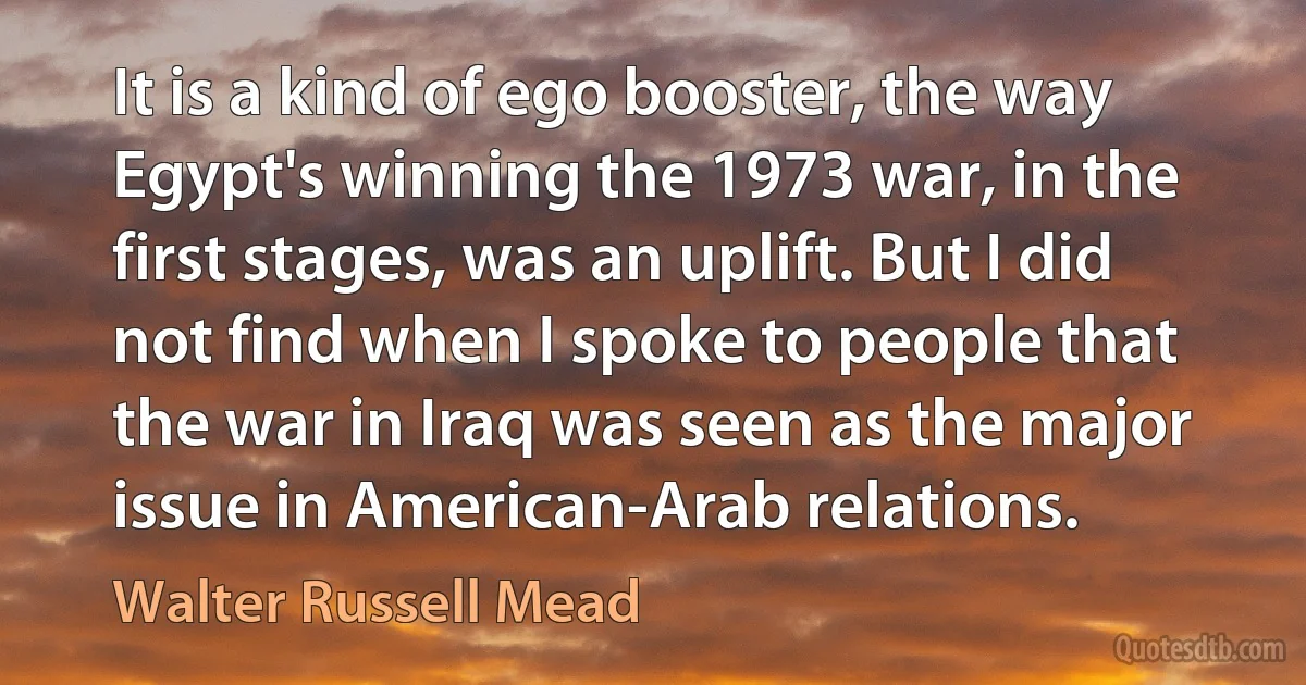 It is a kind of ego booster, the way Egypt's winning the 1973 war, in the first stages, was an uplift. But I did not find when I spoke to people that the war in Iraq was seen as the major issue in American-Arab relations. (Walter Russell Mead)