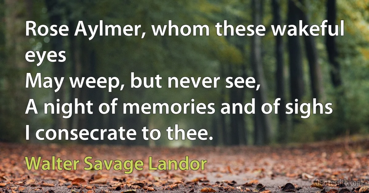 Rose Aylmer, whom these wakeful eyes
May weep, but never see,
A night of memories and of sighs
I consecrate to thee. (Walter Savage Landor)