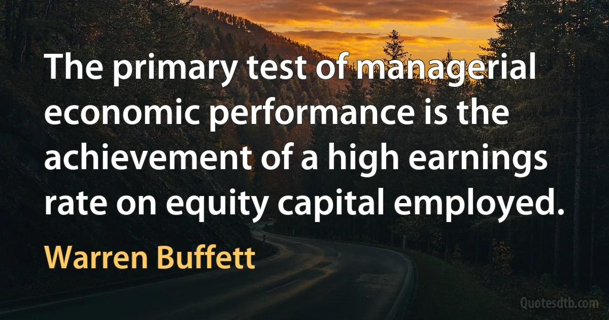 The primary test of managerial economic performance is the achievement of a high earnings rate on equity capital employed. (Warren Buffett)