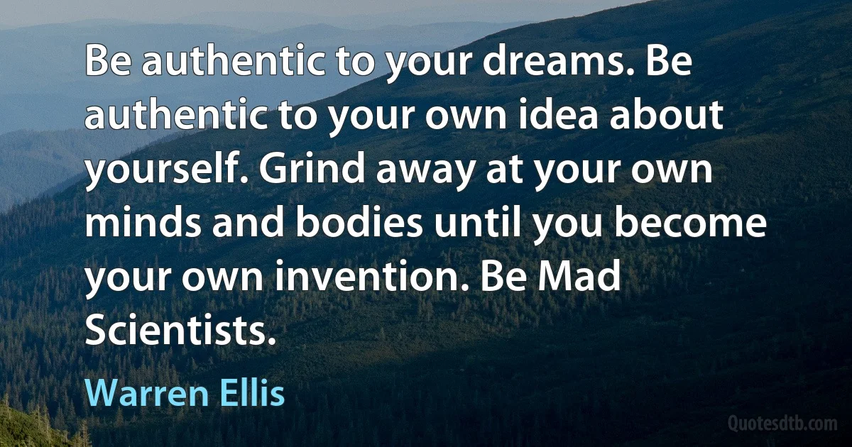 Be authentic to your dreams. Be authentic to your own idea about yourself. Grind away at your own minds and bodies until you become your own invention. Be Mad Scientists. (Warren Ellis)