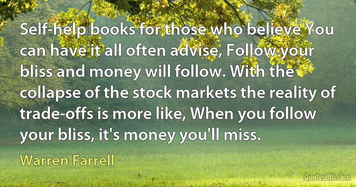 Self-help books for those who believe You can have it all often advise, Follow your bliss and money will follow. With the collapse of the stock markets the reality of trade-offs is more like, When you follow your bliss, it's money you'll miss. (Warren Farrell)