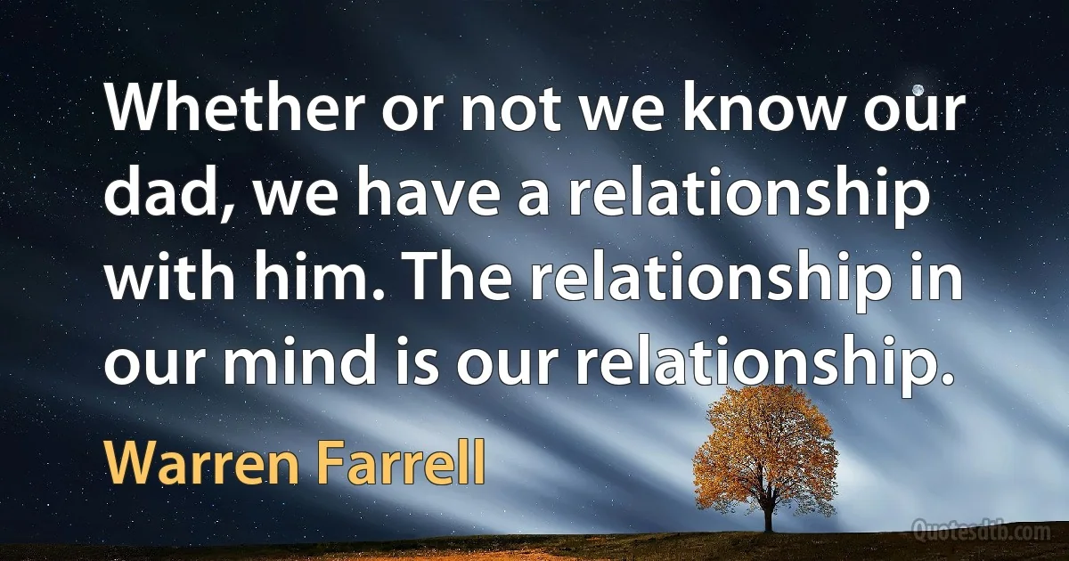 Whether or not we know our dad, we have a relationship with him. The relationship in our mind is our relationship. (Warren Farrell)