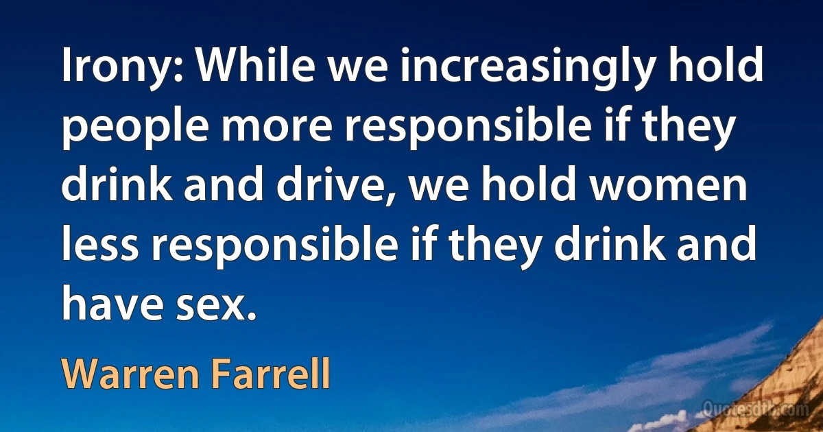 Irony: While we increasingly hold people more responsible if they drink and drive, we hold women less responsible if they drink and have sex. (Warren Farrell)