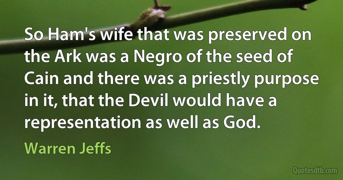 So Ham's wife that was preserved on the Ark was a Negro of the seed of Cain and there was a priestly purpose in it, that the Devil would have a representation as well as God. (Warren Jeffs)