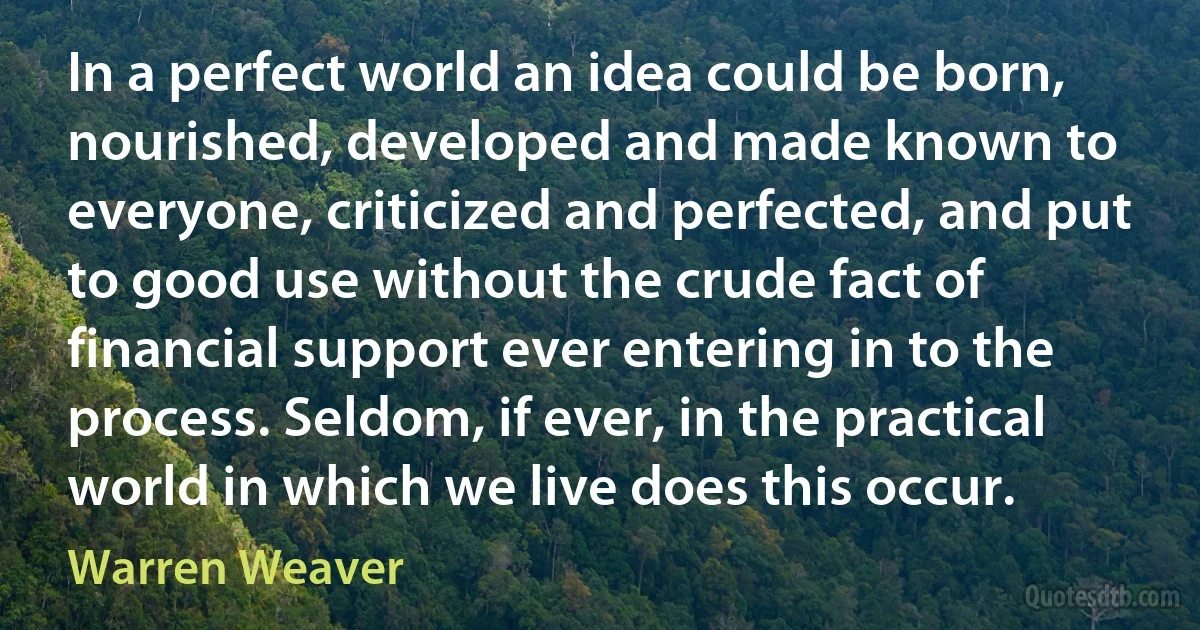 In a perfect world an idea could be born, nourished, developed and made known to everyone, criticized and perfected, and put to good use without the crude fact of financial support ever entering in to the process. Seldom, if ever, in the practical world in which we live does this occur. (Warren Weaver)