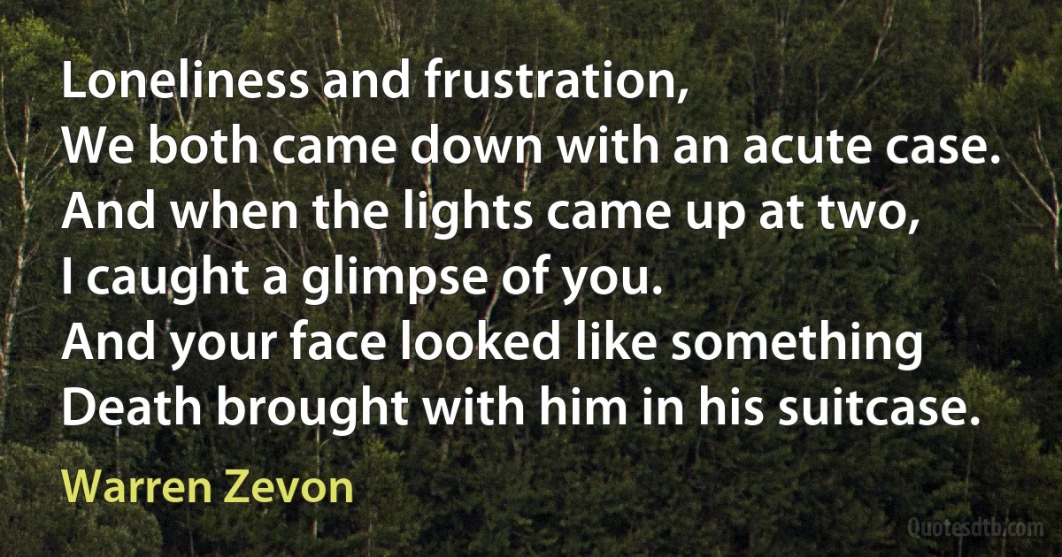 Loneliness and frustration,
We both came down with an acute case.
And when the lights came up at two,
I caught a glimpse of you.
And your face looked like something
Death brought with him in his suitcase. (Warren Zevon)