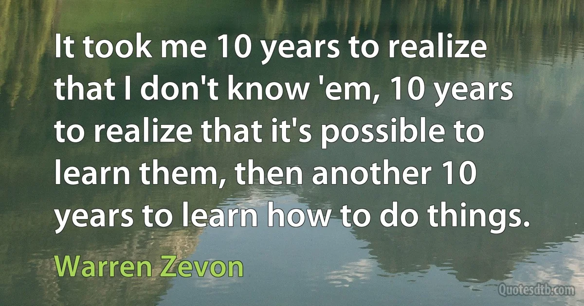 It took me 10 years to realize that I don't know 'em, 10 years to realize that it's possible to learn them, then another 10 years to learn how to do things. (Warren Zevon)