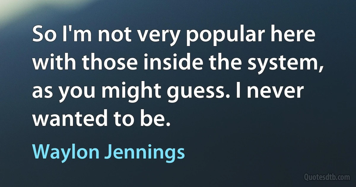 So I'm not very popular here with those inside the system, as you might guess. I never wanted to be. (Waylon Jennings)