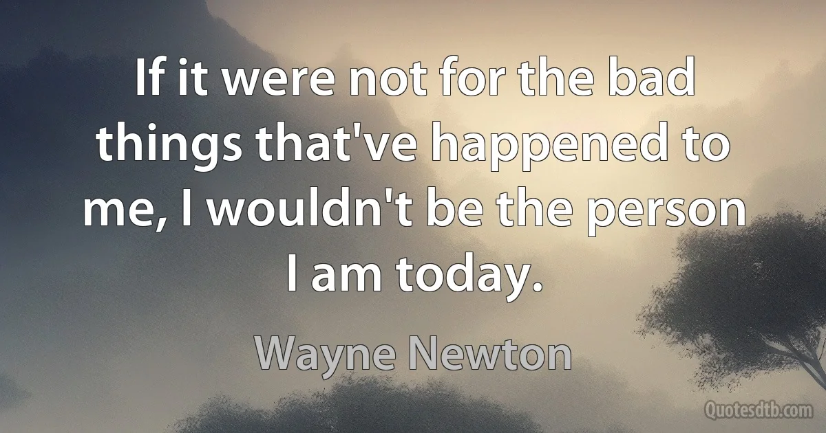 If it were not for the bad things that've happened to me, I wouldn't be the person I am today. (Wayne Newton)