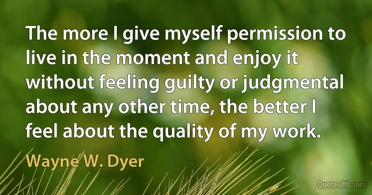 The more I give myself permission to live in the moment and enjoy it without feeling guilty or judgmental about any other time, the better I feel about the quality of my work. (Wayne W. Dyer)