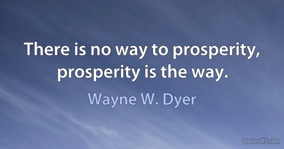 There is no way to prosperity, prosperity is the way. (Wayne W. Dyer)