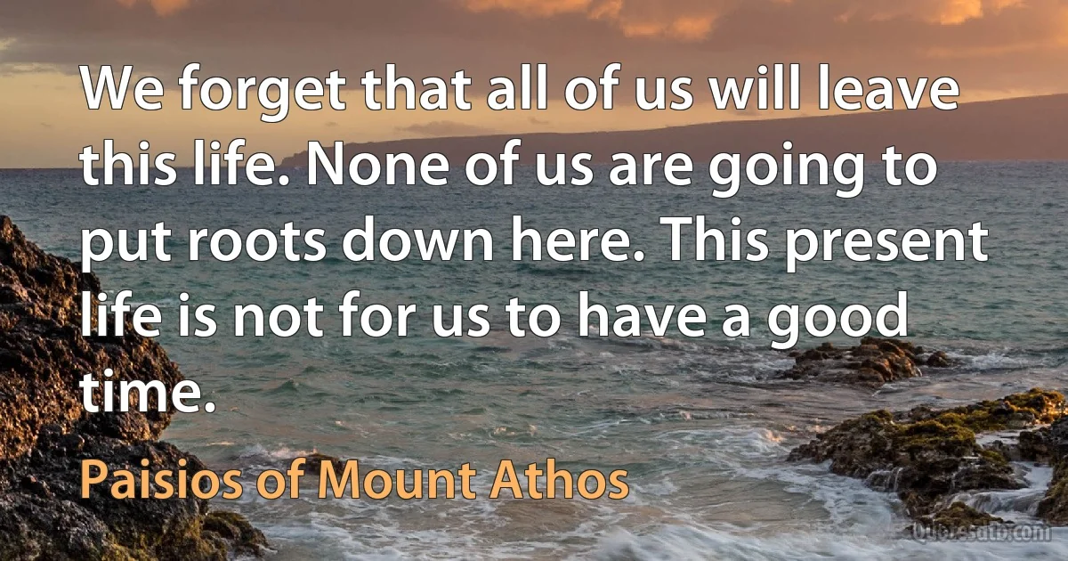 We forget that all of us will leave this life. None of us are going to put roots down here. This present life is not for us to have a good time. (Paisios of Mount Athos)