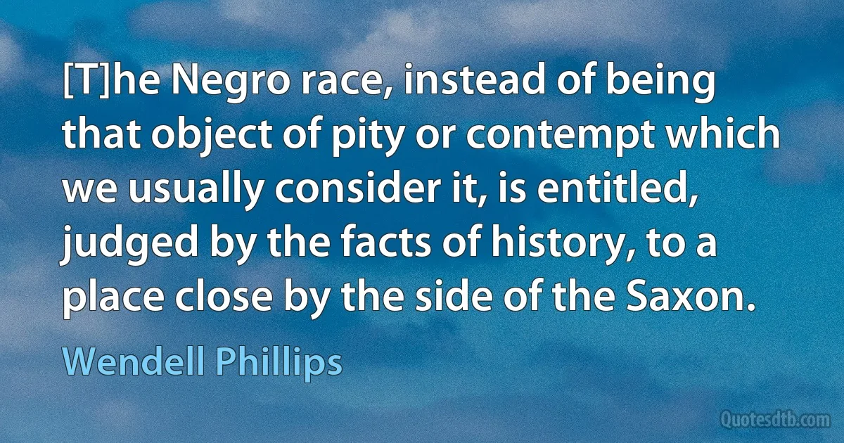 [T]he Negro race, instead of being that object of pity or contempt which we usually consider it, is entitled, judged by the facts of history, to a place close by the side of the Saxon. (Wendell Phillips)