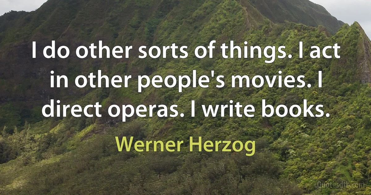 I do other sorts of things. I act in other people's movies. I direct operas. I write books. (Werner Herzog)