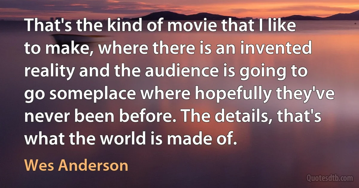 That's the kind of movie that I like to make, where there is an invented reality and the audience is going to go someplace where hopefully they've never been before. The details, that's what the world is made of. (Wes Anderson)