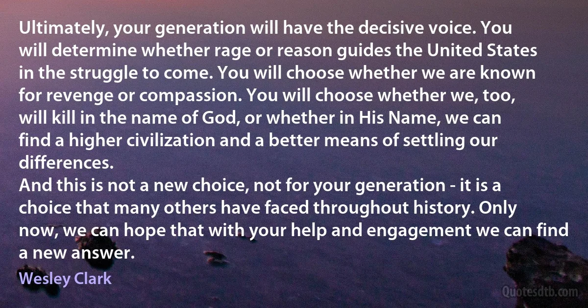 Ultimately, your generation will have the decisive voice. You will determine whether rage or reason guides the United States in the struggle to come. You will choose whether we are known for revenge or compassion. You will choose whether we, too, will kill in the name of God, or whether in His Name, we can find a higher civilization and a better means of settling our differences.
And this is not a new choice, not for your generation - it is a choice that many others have faced throughout history. Only now, we can hope that with your help and engagement we can find a new answer. (Wesley Clark)