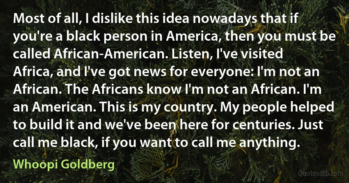 Most of all, I dislike this idea nowadays that if you're a black person in America, then you must be called African-American. Listen, I've visited Africa, and I've got news for everyone: I'm not an African. The Africans know I'm not an African. I'm an American. This is my country. My people helped to build it and we've been here for centuries. Just call me black, if you want to call me anything. (Whoopi Goldberg)