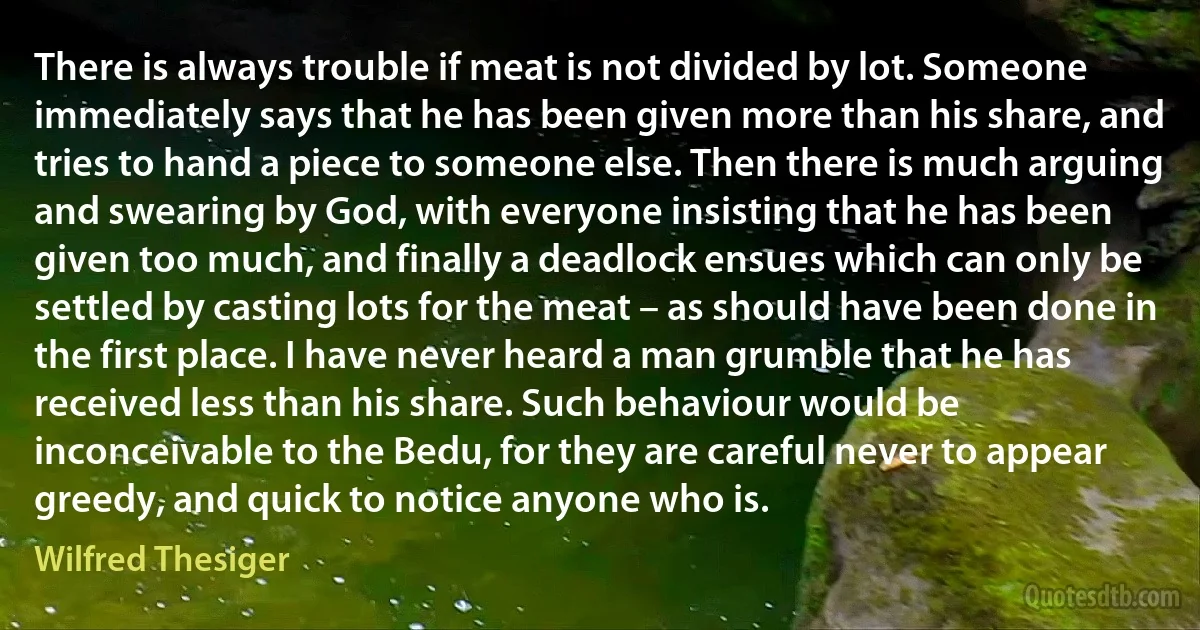 There is always trouble if meat is not divided by lot. Someone immediately says that he has been given more than his share, and tries to hand a piece to someone else. Then there is much arguing and swearing by God, with everyone insisting that he has been given too much, and finally a deadlock ensues which can only be settled by casting lots for the meat – as should have been done in the first place. I have never heard a man grumble that he has received less than his share. Such behaviour would be inconceivable to the Bedu, for they are careful never to appear greedy, and quick to notice anyone who is. (Wilfred Thesiger)