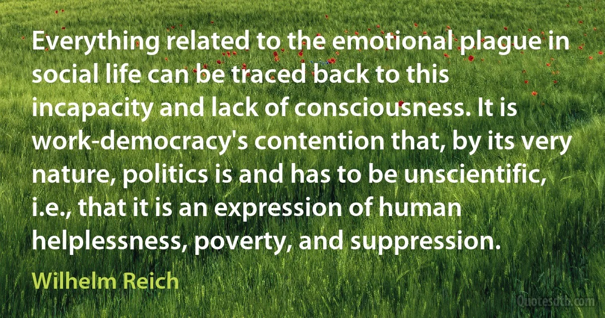 Everything related to the emotional plague in social life can be traced back to this incapacity and lack of consciousness. It is work-democracy's contention that, by its very nature, politics is and has to be unscientific, i.e., that it is an expression of human helplessness, poverty, and suppression. (Wilhelm Reich)