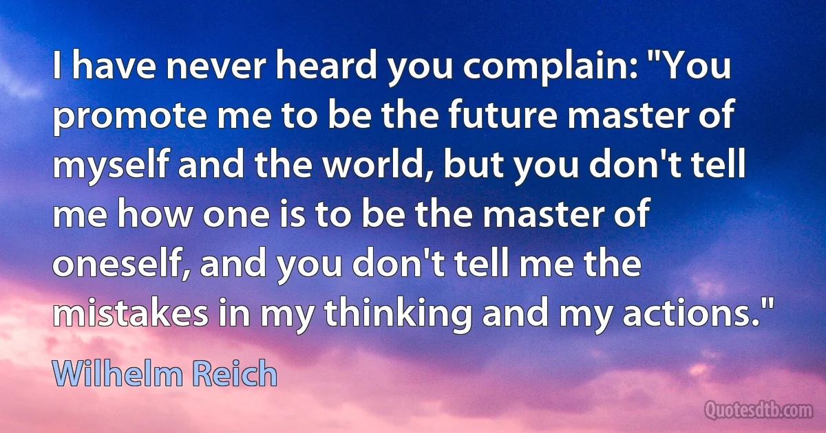 I have never heard you complain: "You promote me to be the future master of myself and the world, but you don't tell me how one is to be the master of oneself, and you don't tell me the mistakes in my thinking and my actions." (Wilhelm Reich)