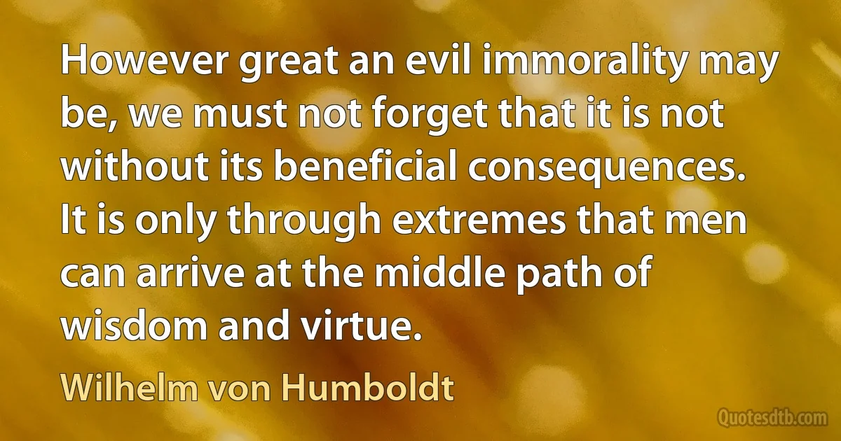 However great an evil immorality may be, we must not forget that it is not without its beneficial consequences. It is only through extremes that men can arrive at the middle path of wisdom and virtue. (Wilhelm von Humboldt)