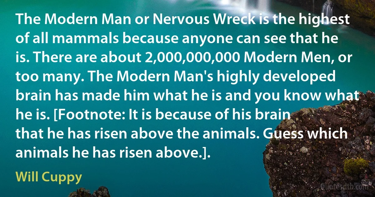 The Modern Man or Nervous Wreck is the highest of all mammals because anyone can see that he is. There are about 2,000,000,000 Modern Men, or too many. The Modern Man's highly developed brain has made him what he is and you know what he is. [Footnote: It is because of his brain that he has risen above the animals. Guess which animals he has risen above.]. (Will Cuppy)