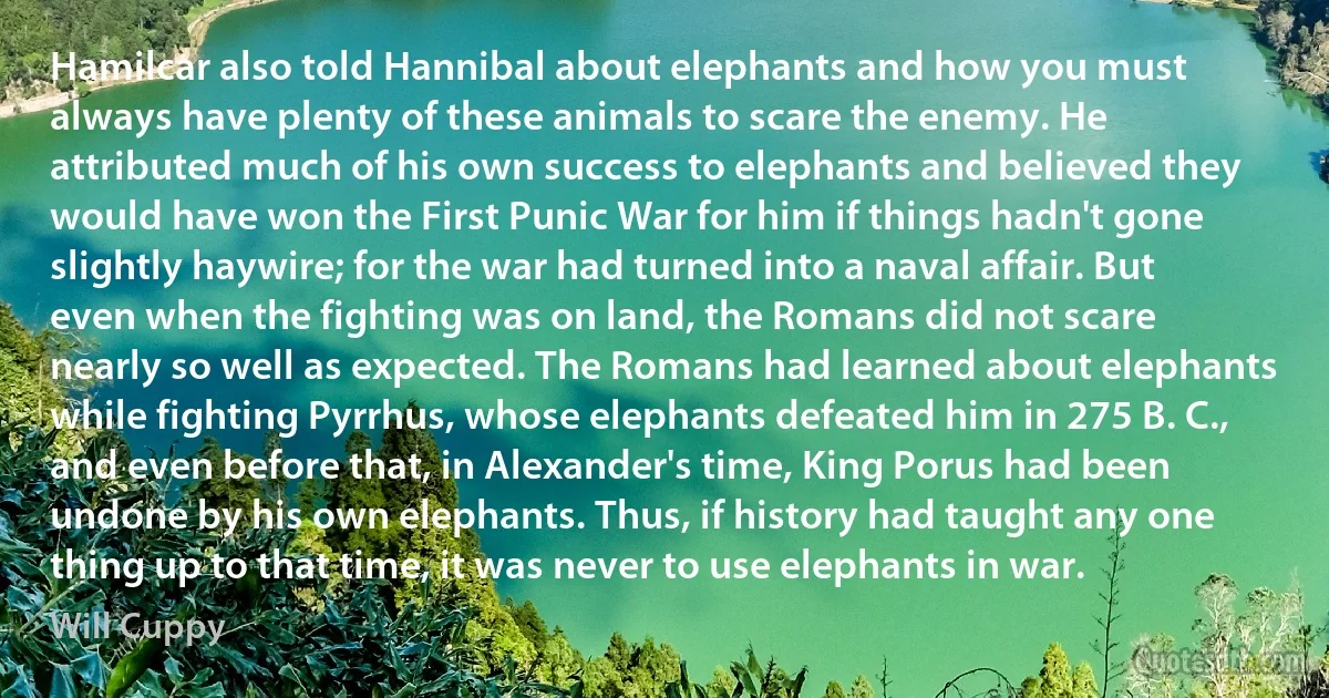 Hamilcar also told Hannibal about elephants and how you must always have plenty of these animals to scare the enemy. He attributed much of his own success to elephants and believed they would have won the First Punic War for him if things hadn't gone slightly haywire; for the war had turned into a naval affair. But even when the fighting was on land, the Romans did not scare nearly so well as expected. The Romans had learned about elephants while fighting Pyrrhus, whose elephants defeated him in 275 B. C., and even before that, in Alexander's time, King Porus had been undone by his own elephants. Thus, if history had taught any one thing up to that time, it was never to use elephants in war. (Will Cuppy)