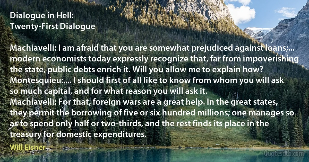 Dialogue in Hell:
Twenty-First Dialogue

Machiavelli: I am afraid that you are somewhat prejudiced against loans;... modern economists today expressly recognize that, far from impoverishing the state, public debts enrich it. Will you allow me to explain how?
Montesquieu:.... I should first of all like to know from whom you will ask so much capital, and for what reason you will ask it.
Machiavelli: For that, foreign wars are a great help. In the great states, they permit the borrowing of five or six hundred millions; one manages so as to spend only half or two-thirds, and the rest finds its place in the treasury for domestic expenditures. (Will Eisner)