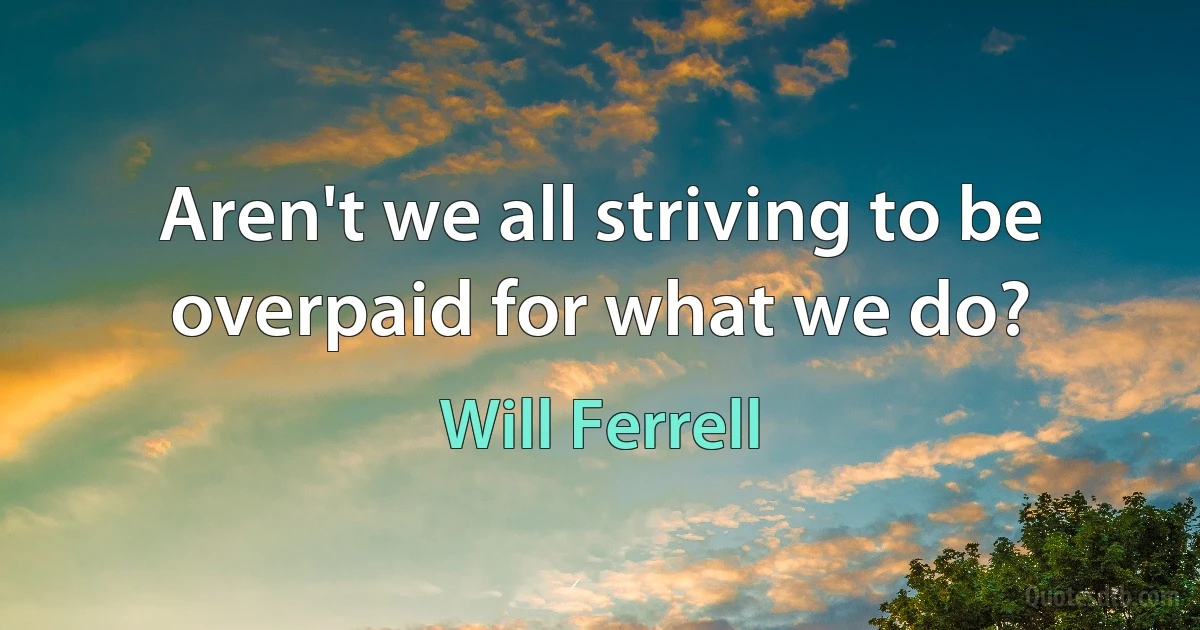 Aren't we all striving to be overpaid for what we do? (Will Ferrell)