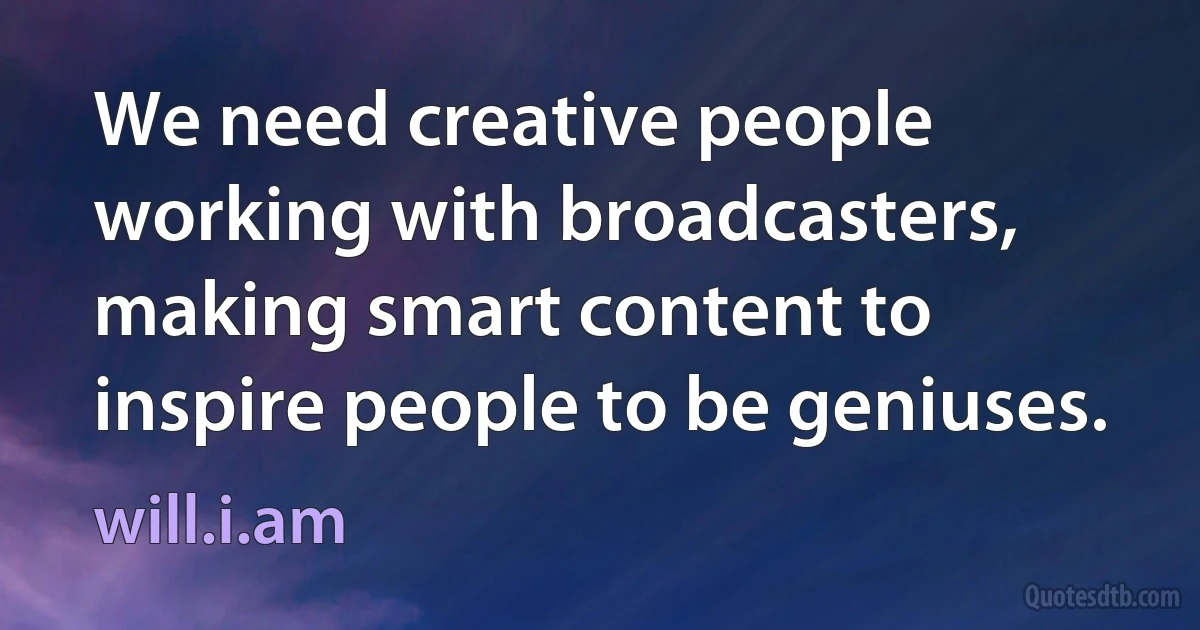 We need creative people working with broadcasters, making smart content to inspire people to be geniuses. (will.i.am)