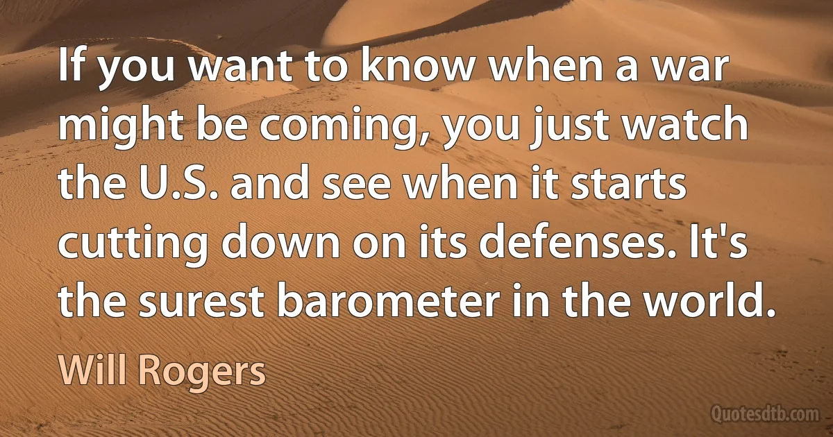 If you want to know when a war might be coming, you just watch the U.S. and see when it starts cutting down on its defenses. It's the surest barometer in the world. (Will Rogers)