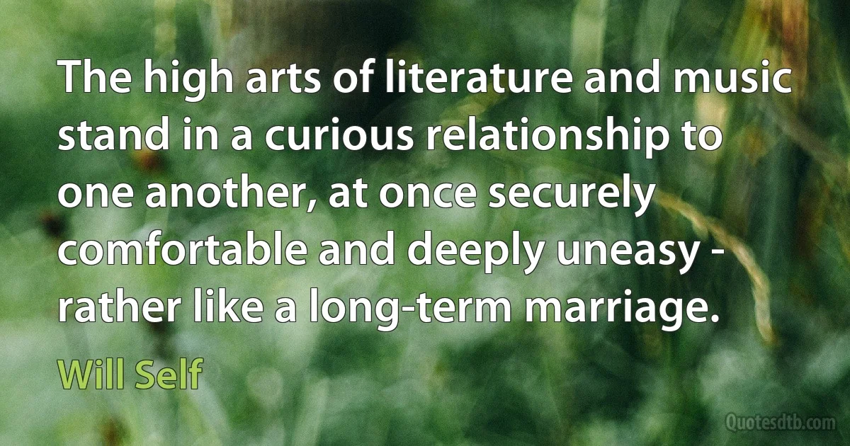 The high arts of literature and music stand in a curious relationship to one another, at once securely comfortable and deeply uneasy - rather like a long-term marriage. (Will Self)