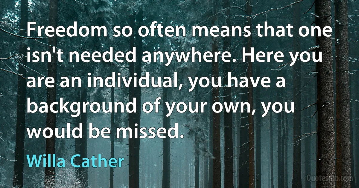 Freedom so often means that one isn't needed anywhere. Here you are an individual, you have a background of your own, you would be missed. (Willa Cather)