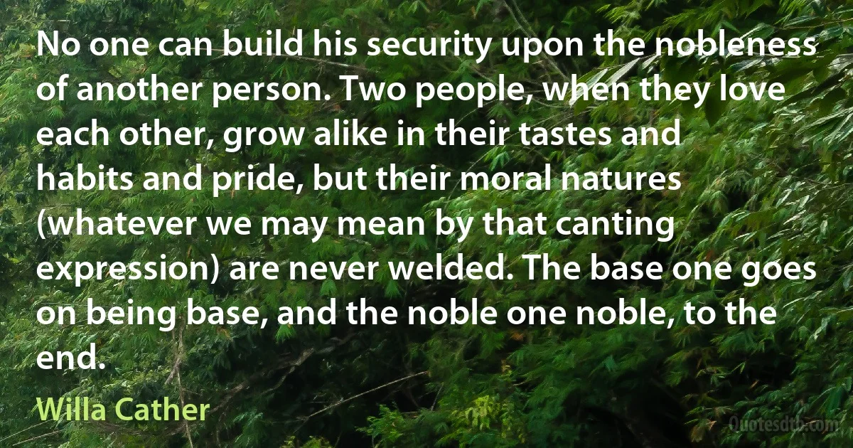 No one can build his security upon the nobleness of another person. Two people, when they love each other, grow alike in their tastes and habits and pride, but their moral natures (whatever we may mean by that canting expression) are never welded. The base one goes on being base, and the noble one noble, to the end. (Willa Cather)