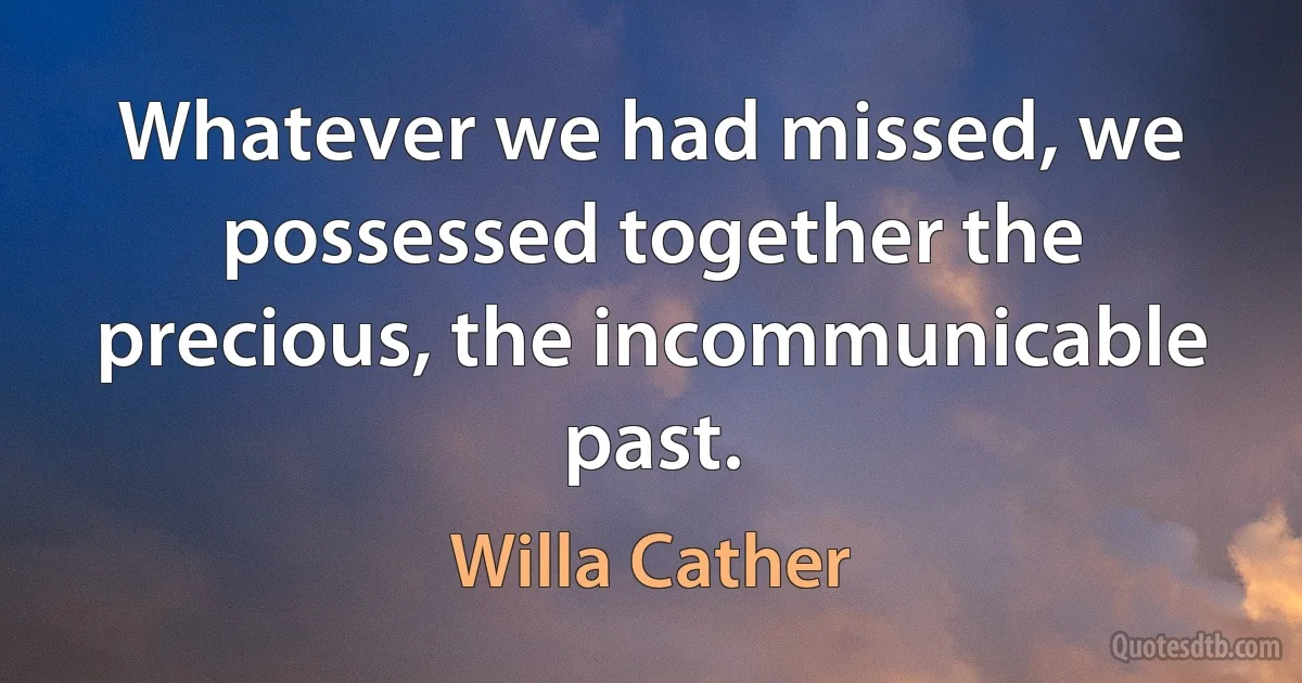 Whatever we had missed, we possessed together the precious, the incommunicable past. (Willa Cather)