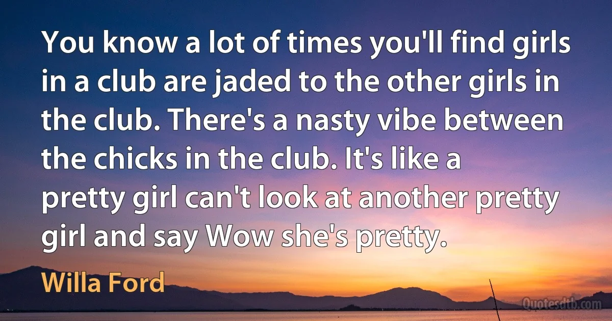 You know a lot of times you'll find girls in a club are jaded to the other girls in the club. There's a nasty vibe between the chicks in the club. It's like a pretty girl can't look at another pretty girl and say Wow she's pretty. (Willa Ford)