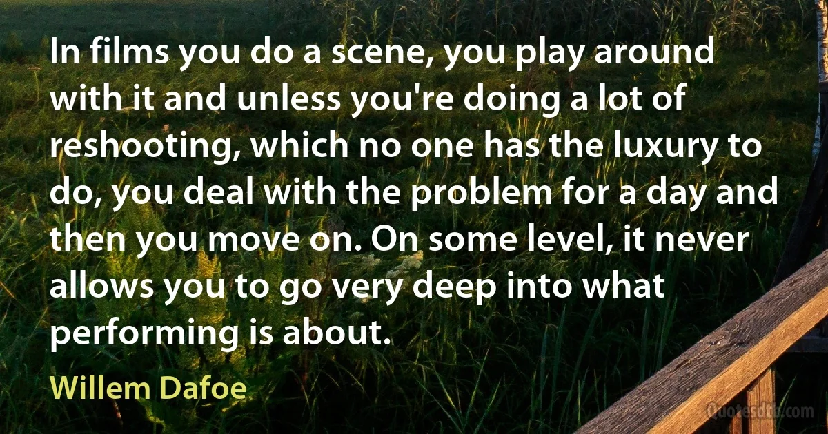 In films you do a scene, you play around with it and unless you're doing a lot of reshooting, which no one has the luxury to do, you deal with the problem for a day and then you move on. On some level, it never allows you to go very deep into what performing is about. (Willem Dafoe)