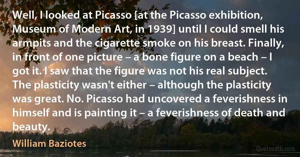 Well, I looked at Picasso [at the Picasso exhibition, Museum of Modern Art, in 1939] until I could smell his armpits and the cigarette smoke on his breast. Finally, in front of one picture – a bone figure on a beach – I got it. I saw that the figure was not his real subject. The plasticity wasn't either – although the plasticity was great. No. Picasso had uncovered a feverishness in himself and is painting it – a feverishness of death and beauty. (William Baziotes)