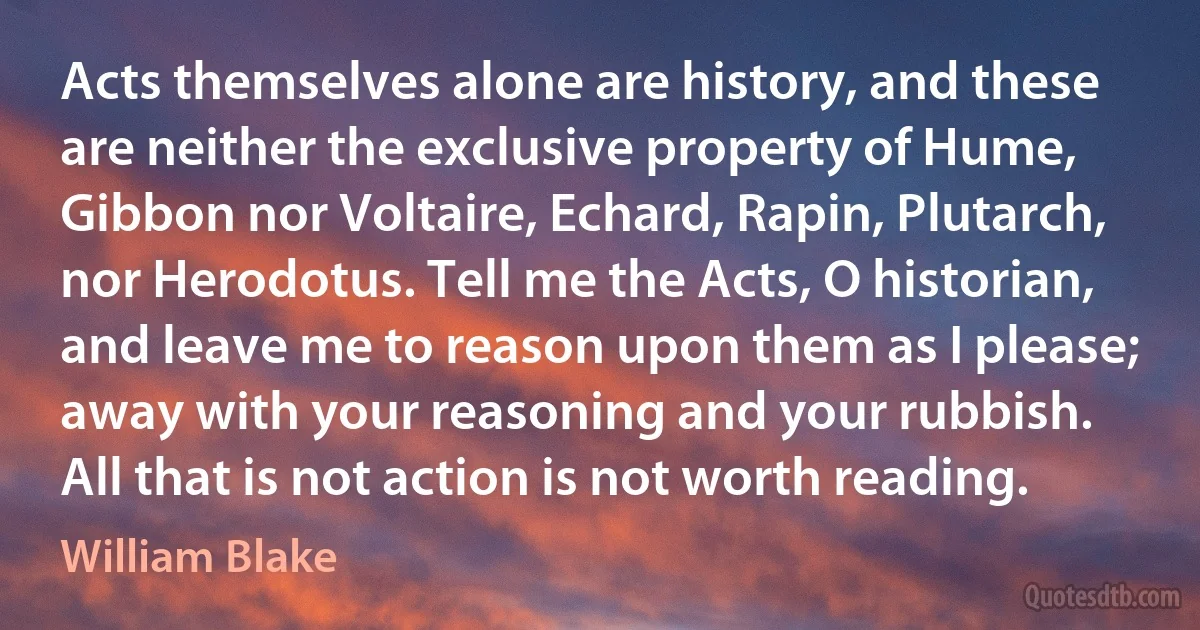 Acts themselves alone are history, and these are neither the exclusive property of Hume, Gibbon nor Voltaire, Echard, Rapin, Plutarch, nor Herodotus. Tell me the Acts, O historian, and leave me to reason upon them as I please; away with your reasoning and your rubbish. All that is not action is not worth reading. (William Blake)